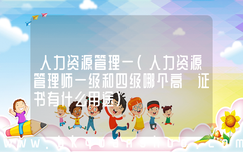 人力资源管理一(人力资源管理师一级和四级哪个高 证书有什么用途)